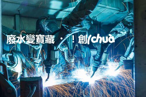 廢水變寶藏！創(chuàng)新技術(shù)助力環(huán)保，解密處理廢水的奇妙方法！